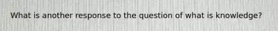 What is another response to the question of what is knowledge?