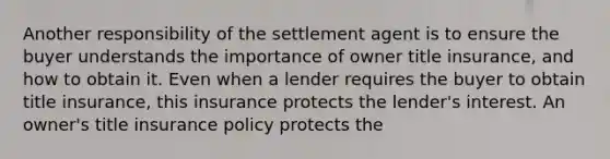 Another responsibility of the settlement agent is to ensure the buyer understands the importance of owner title insurance, and how to obtain it. Even when a lender requires the buyer to obtain title insurance, this insurance protects the lender's interest. An owner's title insurance policy protects the