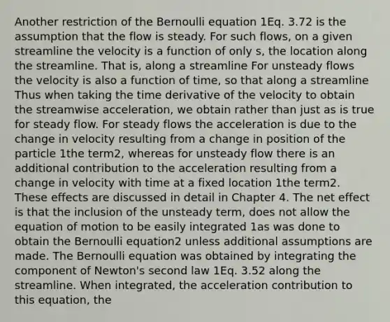 Another restriction of the Bernoulli equation 1Eq. 3.72 is the assumption that the flow is steady. For such flows, on a given streamline the velocity is a function of only s, the location along the streamline. That is, along a streamline For unsteady flows the velocity is also a function of time, so that along a streamline Thus when taking the time derivative of the velocity to obtain the streamwise acceleration, we obtain rather than just as is true for steady flow. For steady flows the acceleration is due to the change in velocity resulting from a change in position of the particle 1the term2, whereas for unsteady flow there is an additional contribution to the acceleration resulting from a change in velocity with time at a fixed location 1the term2. These effects are discussed in detail in Chapter 4. The net effect is that the inclusion of the unsteady term, does not allow the equation of motion to be easily integrated 1as was done to obtain the Bernoulli equation2 unless additional assumptions are made. The Bernoulli equation was obtained by integrating the component of Newton's second law 1Eq. 3.52 along the streamline. When integrated, the acceleration contribution to this equation, the