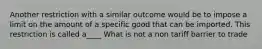 Another restriction with a similar outcome would be to impose a limit on the amount of a specific good that can be imported. This restriction is called a____ What is not a non tariff barrier to trade