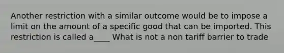 Another restriction with a similar outcome would be to impose a limit on the amount of a specific good that can be imported. This restriction is called a____ What is not a non tariff barrier to trade