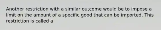 Another restriction with a similar outcome would be to impose a limit on the amount of a specific good that can be imported. This restriction is called a