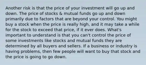 Another risk is that the price of your investment will go up and down. The price of stocks & mutual funds go up and down primarily due to factors that are beyond your control. You might buy a stock when the price is really high, and it may take a while for the stock to exceed that price, if it ever does. What's important to understand is that you can't control the price of some investments like stocks and mutual funds they are determined by all buyers and sellers. If a business or industry is having problems, then few people will want to buy that stock and the price is going to go down.