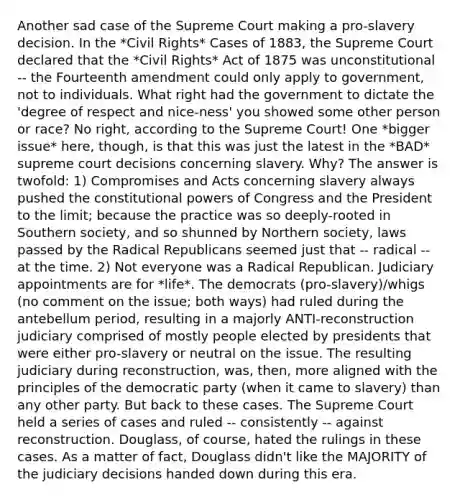 Another sad case of the Supreme Court making a pro-slavery decision. In the *Civil Rights* Cases of 1883, the Supreme Court declared that the *Civil Rights* Act of 1875 was unconstitutional -- the Fourteenth amendment could only apply to government, not to individuals. What right had the government to dictate the 'degree of respect and nice-ness' you showed some other person or race? No right, according to the Supreme Court! One *bigger issue* here, though, is that this was just the latest in the *BAD* supreme court decisions concerning slavery. Why? The answer is twofold: 1) Compromises and Acts concerning slavery always pushed the constitutional powers of Congress and the President to the limit; because the practice was so deeply-rooted in Southern society, and so shunned by Northern society, laws passed by the Radical Republicans seemed just that -- radical -- at the time. 2) Not everyone was a Radical Republican. Judiciary appointments are for *life*. The democrats (pro-slavery)/whigs (no comment on the issue; both ways) had ruled during the antebellum period, resulting in a majorly ANTI-reconstruction judiciary comprised of mostly people elected by presidents that were either pro-slavery or neutral on the issue. The resulting judiciary during reconstruction, was, then, more aligned with the principles of the democratic party (when it came to slavery) than any other party. But back to these cases. The Supreme Court held a series of cases and ruled -- consistently -- against reconstruction. Douglass, of course, hated the rulings in these cases. As a matter of fact, Douglass didn't like the MAJORITY of the judiciary decisions handed down during this era.