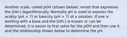 Another scale, called pOH (shown below), exists that expresses the [OH-] logarithmically. Normally pH is used to express the acidity (pH 7) of a solution. If one is working with a base and the [OH-] is known or can be determined, it is easier to first solve for the pOH and then use it and the relationship shown below to determine the pH.