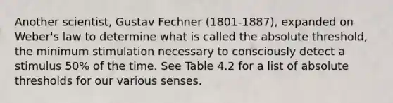 Another scientist, Gustav Fechner (1801-1887), expanded on Weber's law to determine what is called the absolute threshold, the minimum stimulation necessary to consciously detect a stimulus 50% of the time. See Table 4.2 for a list of absolute thresholds for our various senses.