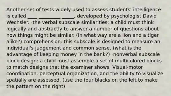 Another set of tests widely used to assess students' intelligence is called ____ _________ _____, developed by psychologist David Wechsler. -the verbal subscale similarities: a child must think logically and abstractly to answer a number of questions about how things might be similar. (In what way are a lion and a tiger alike?) comprehension: this subscale is designed to measure an individual's judgement and common sense. (what is the advantage of keeping money in the bank?) -nonverbal subscale block design: a child must assemble a set of multicolored blocks to match designs that the examiner shows. Visual-motor coordination, perceptual organization, and the ability to visualize spatially are assessed. (use the four blacks on the left to make the pattern on the right)