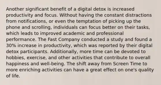 Another significant benefit of a digital detox is increased productivity and focus. Without having the constant distractions from notifications, or even the temptation of picking up the phone and scrolling, individuals can focus better on their tasks, which leads to improved academic and professional performance. The Fast Company conducted a study and found a 30% increase in productivity, which was reported by their digital detox participants. Additionally, more time can be devoted to hobbies, exercise, and other activities that contribute to overall happiness and well-being. The shift away from Screen Time to more enriching activities can have a great effect on one's quality of life.