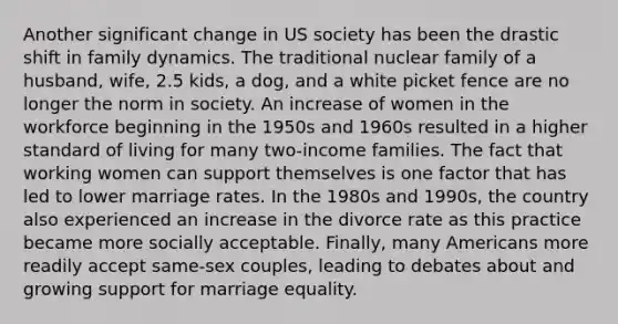 Another significant change in US society has been the drastic shift in family dynamics. The traditional nuclear family of a husband, wife, 2.5 kids, a dog, and a white picket fence are no longer the norm in society. An increase of women in the workforce beginning in the 1950s and 1960s resulted in a higher standard of living for many two-income families. The fact that working women can support themselves is one factor that has led to lower marriage rates. In the 1980s and 1990s, the country also experienced an increase in the divorce rate as this practice became more socially acceptable. Finally, many Americans more readily accept same-sex couples, leading to debates about and growing support for marriage equality.