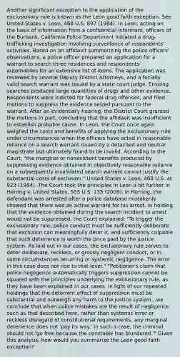 Another significant exception to the application of the exclusionary rule is known as the Leon good faith exception. See United States v. Leon, 468 U.S. 897 (1984). In Leon, acting on the basis of information from a confidential informant, officers of the Burbank, California Police Department initiated a drug-trafficking investigation involving surveillance of respondents' activities. Based on an affidavit summarizing the police officers' observations, a police officer prepared an application for a warrant to search three residences and respondents' automobiles for an extensive list of items. The application was reviewed by several Deputy District Attorneys, and a facially valid search warrant was issued by a state court judge. Ensuing searches produced large quantities of drugs and other evidence. Respondents were indicted for federal drug offenses, and filed motions to suppress the evidence seized pursuant to the warrant. After an evidentiary hearing, the District Court granted the motions in part, concluding that the affidavit was insufficient to establish probable cause. In Leon, the Court once again weighed the costs and benefits of applying the exclusionary rule under circumstances when the officers have acted in reasonable reliance on a search warrant issued by a detached and neutral magistrate but ultimately found to be invalid. According to the Court, "the marginal or nonexistent benefits produced by suppressing evidence obtained in objectively reasonable reliance on a subsequently invalidated search warrant cannot justify the substantial costs of exclusion." United States v. Leon, 468 U.S. at 923 (1984). The Court took the principles in Leon a bit further in Herring v. United States, 555 U.S. 135 (2009). In Herring, the defendant was arrested after a police database mistakenly showed that there was an active warrant for his arrest. In holding that the evidence obtained during the search incident to arrest would not be suppressed, the Court explained: "To trigger the exclusionary rule, police conduct must be sufficiently deliberate that exclusion can meaningfully deter it, and sufficiently culpable that such deterrence is worth the price paid by the justice system. As laid out in our cases, the exclusionary rule serves to deter deliberate, reckless, or grossly negligent conduct, or in some circumstances recurring or systemic negligence. The error in this case does not rise to that level." "Petitioner's claim that police negligence automatically triggers suppression cannot be squared with the principles underlying the exclusionary rule, as they have been explained in our cases. In light of our repeated holdings that the deterrent effect of suppression must be substantial and outweigh any harm to the justice system...we conclude that when police mistakes are the result of negligence such as that described here, rather than systemic error or reckless disregard of constitutional requirements, any marginal deterrence does not 'pay its way.' In such a case, the criminal should not 'go free because the constable has blundered.'" Given this analysis, how would you summarize the Leon good faith exception?