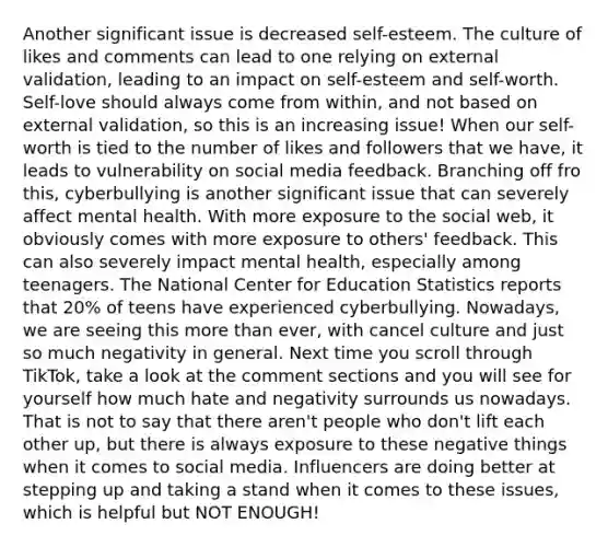 Another significant issue is decreased self-esteem. The culture of likes and comments can lead to one relying on external validation, leading to an impact on self-esteem and self-worth. Self-love should always come from within, and not based on external validation, so this is an increasing issue! When our self-worth is tied to the number of likes and followers that we have, it leads to vulnerability on social media feedback. Branching off fro this, cyberbullying is another significant issue that can severely affect mental health. With more exposure to the social web, it obviously comes with more exposure to others' feedback. This can also severely impact mental health, especially among teenagers. The National Center for Education Statistics reports that 20% of teens have experienced cyberbullying. Nowadays, we are seeing this more than ever, with cancel culture and just so much negativity in general. Next time you scroll through TikTok, take a look at the comment sections and you will see for yourself how much hate and negativity surrounds us nowadays. That is not to say that there aren't people who don't lift each other up, but there is always exposure to these negative things when it comes to social media. Influencers are doing better at stepping up and taking a stand when it comes to these issues, which is helpful but NOT ENOUGH!