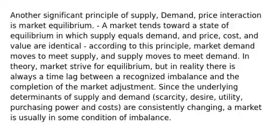 Another significant principle of supply, Demand, price interaction is market equilibrium. - A market tends toward a state of equilibrium in which supply equals demand, and price, cost, and value are identical - according to this principle, market demand moves to meet supply, and supply moves to meet demand. In theory, market strive for equilibrium, but in reality there is always a time lag between a recognized imbalance and the completion of the market adjustment. Since the underlying determinants of supply and demand (scarcity, desire, utility, purchasing power and costs) are consistently changing, a market is usually in some condition of imbalance.