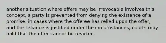 another situation where offers may be irrevocable involves this concept, a party is prevented from denying the existence of a promise. in cases where the offeree has relied upon the offer, and the reliance is justified under the circumstances, courts may hold that the offer cannot be revoked.