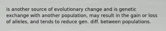 is another source of evolutionary change and is genetic exchange with another population, may result in the gain or loss of alleles, and tends to reduce gen. diff. between populations.