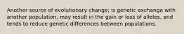 Another source of evolutionary change; is genetic exchange with another population, may result in the gain or loss of alleles, and tends to reduce genetic differences between populations.