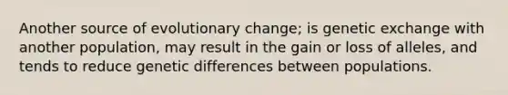 Another source of evolutionary change; is genetic exchange with another population, may result in the gain or loss of alleles, and tends to reduce genetic differences between populations.