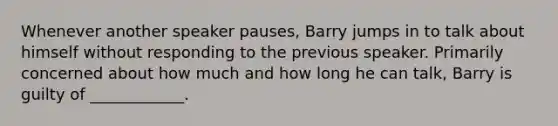 Whenever another speaker pauses, Barry jumps in to talk about himself without responding to the previous speaker. Primarily concerned about how much and how long he can talk, Barry is guilty of ____________.