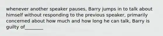 whenever another speaker pauses, Barry jumps in to talk about himself without responding to the previous speaker, primarily concerned about how much and how long he can talk, Barry is guilty of________