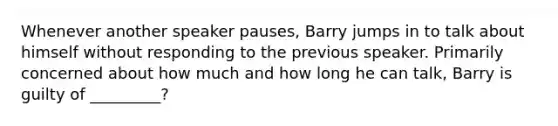 Whenever another speaker pauses, Barry jumps in to talk about himself without responding to the previous speaker. Primarily concerned about how much and how long he can talk, Barry is guilty of _________?