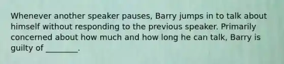 Whenever another speaker pauses, Barry jumps in to talk about himself without responding to the previous speaker. Primarily concerned about how much and how long he can talk, Barry is guilty of ________.