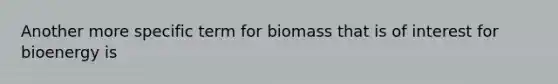 Another more specific term for biomass that is of interest for bioenergy is