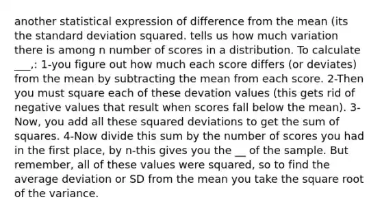 another statistical expression of difference from the mean (its the standard deviation squared. tells us how much variation there is among n number of scores in a distribution. To calculate ___,: 1-you figure out how much each score differs (or deviates) from the mean by subtracting the mean from each score. 2-Then you must square each of these devation values (this gets rid of negative values that result when scores fall below the mean). 3- Now, you add all these squared deviations to get the sum of squares. 4-Now divide this sum by the number of scores you had in the first place, by n-this gives you the __ of the sample. But remember, all of these values were squared, so to find the average deviation or SD from the mean you take the square root of the variance.