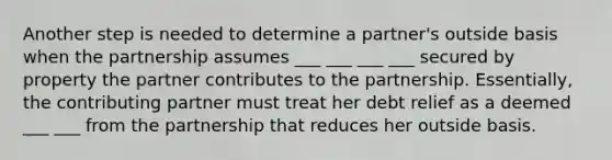 Another step is needed to determine a partner's outside basis when the partnership assumes ___ ___ ___ ___ secured by property the partner contributes to the partnership. Essentially, the contributing partner must treat her debt relief as a deemed ___ ___ from the partnership that reduces her outside basis.