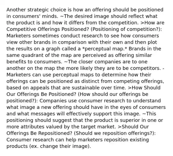 Another strategic choice is how an offering should be positioned in consumers' minds. ~The desired image should reflect what the product is and how it differs from the competition. >How are Competitive Offerings Positioned? (Positioning of competition?): Marketers sometimes conduct research to see how consumers view other brands in comparison with their own and then plot the results on a graph called a *perceptual map.* Brands in the same quadrant of the map are perceived as offering similar benefits to consumers. ~The closer companies are to one another on the map the more likely they are to be competitors. -Marketers can use perceptual maps to determine how their offerings can be positioned as distinct from competing offerings, based on appeals that are sustainable over time. >How Should Our Offerings Be Positioned? (How should our offerings be positioned?): Companies use consumer research to understand what image a new offering should have in the eyes of consumers and what messages will effectively support this image. ~This positioning should suggest that the product is superior in one or more attributes valued by the target market. >Should Our Offerings Be Repositioned? (Should we reposition offerings?): Consumer research can help marketers reposition existing products (ex. change their image).