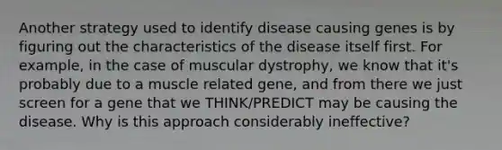 Another strategy used to identify disease causing genes is by figuring out the characteristics of the disease itself first. For example, in the case of muscular dystrophy, we know that it's probably due to a muscle related gene, and from there we just screen for a gene that we THINK/PREDICT may be causing the disease. Why is this approach considerably ineffective?