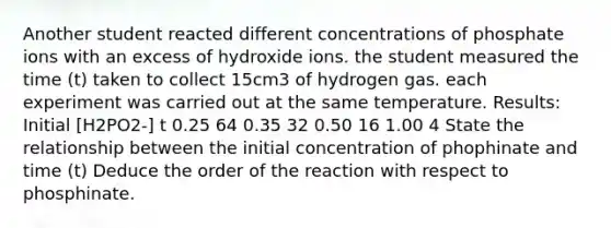 Another student reacted different concentrations of phosphate ions with an excess of hydroxide ions. the student measured the time (t) taken to collect 15cm3 of hydrogen gas. each experiment was carried out at the same temperature. Results: Initial [H2PO2-] t 0.25 64 0.35 32 0.50 16 1.00 4 State the relationship between the initial concentration of phophinate and time (t) Deduce the order of the reaction with respect to phosphinate.