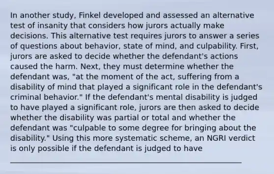 In another study, Finkel developed and assessed an alternative test of insanity that considers how jurors actually make decisions. This alternative test requires jurors to answer a series of questions about behavior, state of mind, and culpability. First, jurors are asked to decide whether the defendant's actions caused the harm. Next, they must determine whether the defendant was, "at the moment of the act, suffering from a disability of mind that played a significant role in the defendant's criminal behavior." If the defendant's mental disability is judged to have played a significant role, jurors are then asked to decide whether the disability was partial or total and whether the defendant was "culpable to some degree for bringing about the disability." Using this more systematic scheme, an NGRI verdict is only possible if the defendant is judged to have ____________________________________________________________