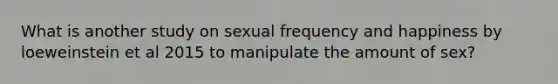 What is another study on sexual frequency and happiness by loeweinstein et al 2015 to manipulate the amount of sex?