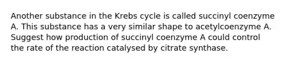 Another substance in the <a href='https://www.questionai.com/knowledge/kqfW58SNl2-krebs-cycle' class='anchor-knowledge'>krebs cycle</a> is called succinyl coenzyme A. This substance has a very similar shape to acetylcoenzyme A. Suggest how production of succinyl coenzyme A could control the rate of the reaction catalysed by citrate synthase.