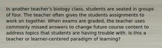 In another teacher's biology class, students are seated in groups of four. The teacher often gives the students assignments to work on together. When exams are graded, the teacher uses commonly missed answers to change future course content to address topics that students are having trouble with. Is this a teacher or learner-centered paradigm of learning?