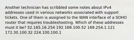 Another technician has scribbled some notes about IPv4 addresses used in various networks associated with support tickets. One of them is assigned to the WAN interface of a SOHO router that requires troubleshooting. Which of these addresses must it be? 52.165.16.254 192.168.100.52 169.254.1.121 172.30.100.32 224.100.100.1