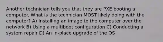 Another technician tells you that they are PXE booting a computer. What is the technician MOST likely doing with the computer? A) Installing an image to the computer over the network B) Using a multiboot configuration C) Conducting a system repair D) An in-place upgrade of the OS