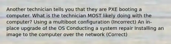 Another technician tells you that they are PXE booting a computer. What is the technician MOST likely doing with the computer? Using a multiboot configuration (Incorrect) An in-place upgrade of the OS Conducting a system repair Installing an image to the computer over the network (Correct)