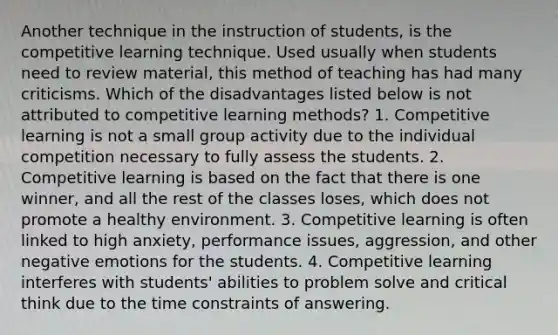 Another technique in the instruction of students, is the competitive learning technique. Used usually when students need to review material, this method of teaching has had many criticisms. Which of the disadvantages listed below is not attributed to competitive learning methods? 1. ​Competitive learning is not a small group activity due to the individual competition necessary to fully assess the students. 2. Competitive learning is based on the fact that there is one winner, and all the rest of the classes loses, which does not promote a healthy environment. 3. Competitive learning is often linked to high anxiety, performance issues, aggression, and other negative emotions for the students. 4. Competitive learning interferes with students' abilities to problem solve and critical think due to the time constraints of answering.