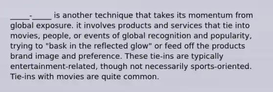 _____-_____ is another technique that takes its momentum from global exposure. it involves products and services that tie into movies, people, or events of global recognition and popularity, trying to "bask in the reflected glow" or feed off the products brand image and preference. These tie-ins are typically entertainment-related, though not necessarily sports-oriented. Tie-ins with movies are quite common.