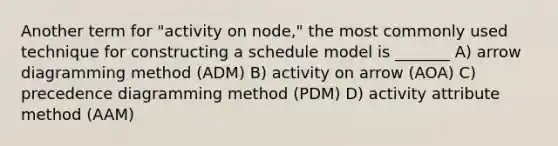 Another term for "activity on node," the most commonly used technique for constructing a schedule model is _______ A) arrow diagramming method (ADM) B) activity on arrow (AOA) C) precedence diagramming method (PDM) D) activity attribute method (AAM)