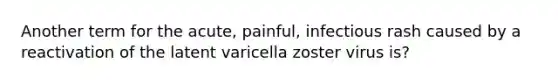 Another term for the acute, painful, infectious rash caused by a reactivation of the latent varicella zoster virus is?