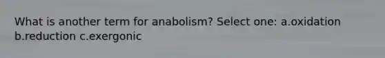 What is another term for anabolism? Select one: a.oxidation b.reduction c.exergonic