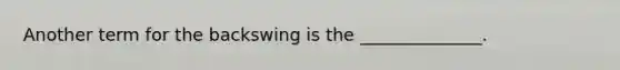 Another term for the backswing is the ______________.