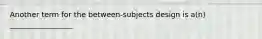 Another term for the between-subjects design is a(n) _________________