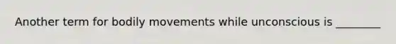 Another term for bodily movements while unconscious is ________