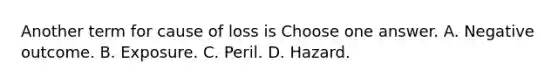 Another term for cause of loss is Choose one answer. A. Negative outcome. B. Exposure. C. Peril. D. Hazard.