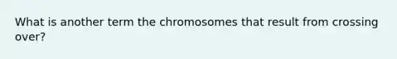 What is another term the chromosomes that result from crossing over?