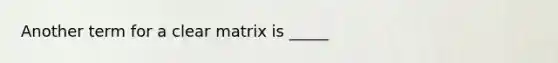 Another term for a clear matrix is _____