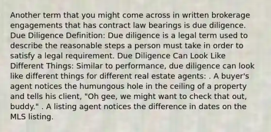 Another term that you might come across in written brokerage engagements that has contract law bearings is due diligence. Due Diligence Definition: Due diligence is a legal term used to describe the reasonable steps a person must take in order to satisfy a legal requirement. Due Diligence Can Look Like Different Things: Similar to performance, due diligence can look like different things for different real estate agents: . A buyer's agent notices the humungous hole in the ceiling of a property and tells his client, "Oh gee, we might want to check that out, buddy." . A listing agent notices the difference in dates on the MLS listing.