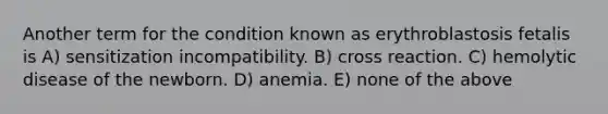 Another term for the condition known as erythroblastosis fetalis is A) sensitization incompatibility. B) cross reaction. C) hemolytic disease of the newborn. D) anemia. E) none of the above